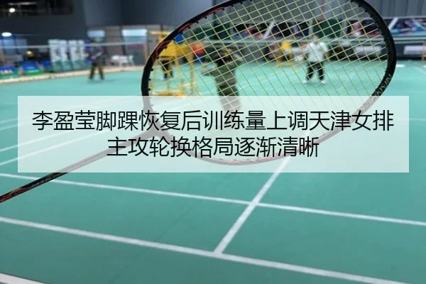 李盈莹脚踝恢复后训练量上调天津女排主攻轮换格局逐渐清晰
