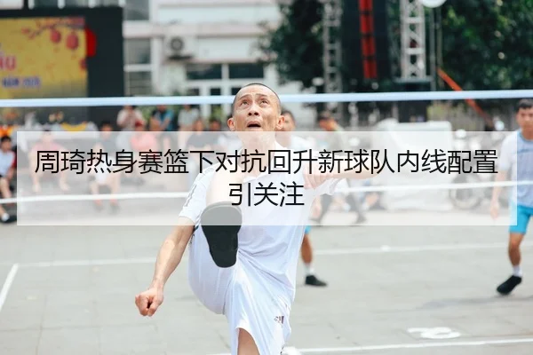周琦热身赛篮下对抗回升新球队内线配置引关注