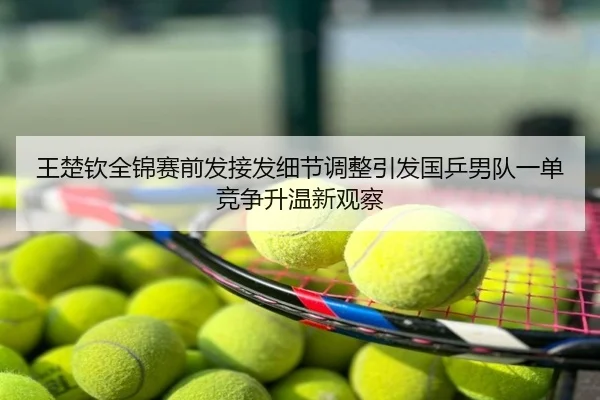 王楚钦全锦赛前发接发细节调整引发国乒男队一单竞争升温新观察