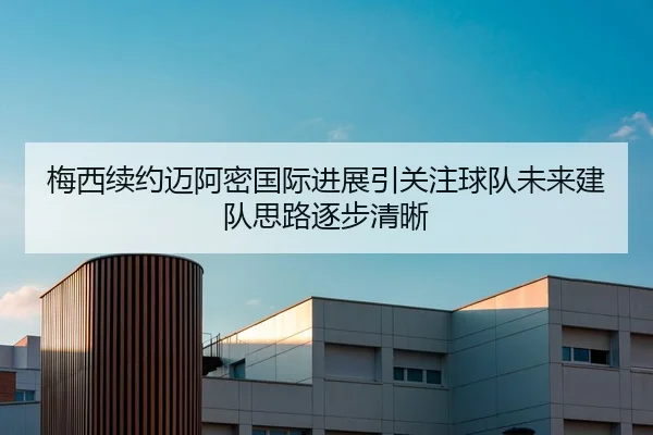 梅西续约迈阿密国际进展引关注球队未来建队思路逐步清晰